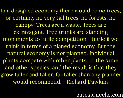 In a designed economy there would be no trees, or certainly no very tall trees: no forests, no canopy. Trees are a waste. Trees are extravagant. Tree trunks are standing monuments to futile competition - futile if we think in terms of a planed economy. But the natural economy is not planned. Individual plants compete with other plants, of the same and other species, and the result is that they grow taller and taller, far taller than any planner would recommend. - Richard Dawkins