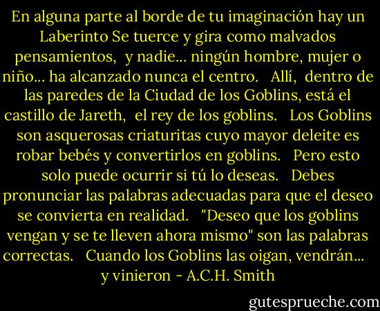 En alguna parte al borde de tu imaginación<br />hay un Laberinto<br />Se tuerce y gira como malvados pensamientos, <br />y nadie... ningún hombre, mujer o niño...<br />ha alcanzado nunca el centro. <br /><br />Allí, <br />dentro de las paredes de la Ciudad de los Goblins,<br />está el castillo de Jareth, <br />el rey de los goblins. <br /><br />Los Goblins son asquerosas criaturitas<br />cuyo mayor deleite es robar bebés<br />y convertirlos en goblins. <br /><br />Pero esto solo puede ocurrir<br />si tú lo deseas. <br /><br />Debes pronunciar las palabras adecuadas<br />para que el deseo se convierta en realidad. <br /><br />"Deseo que los goblins vengan<br />y se te lleven ahora mismo" son las palabras correctas. <br /><br />Cuando los Goblins las oigan,<br />vendrán... <br /><br />y vinieron - A.C.H. Smith