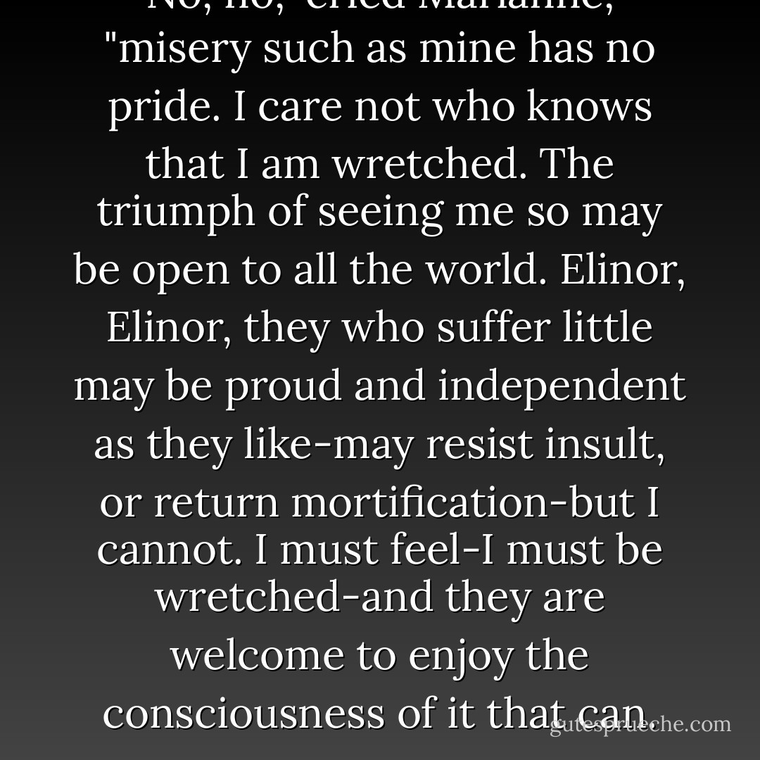 No, no," cried Marianne, "misery such as mine has no pride. I care not who knows that I am wretched. The triumph of seeing me so may be open to all the world. Elinor, Elinor, they who suffer little may be proud and independent as they like-may resist insult, or return mortification-but I cannot. I must feel-I must be wretched-and they are welcome to enjoy the consciousness of it that can. - Jane Austen