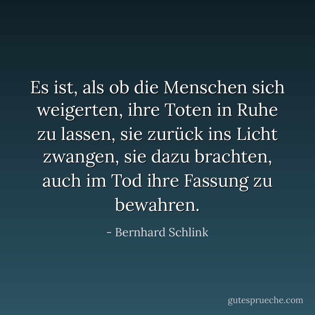 Es ist, als ob die Menschen sich weigerten, ihre Toten in Ruhe zu lassen, sie zurück ins Licht zwangen, sie dazu brachten, auch im Tod ihre Fassung zu bewahren. - Bernhard Schlink<