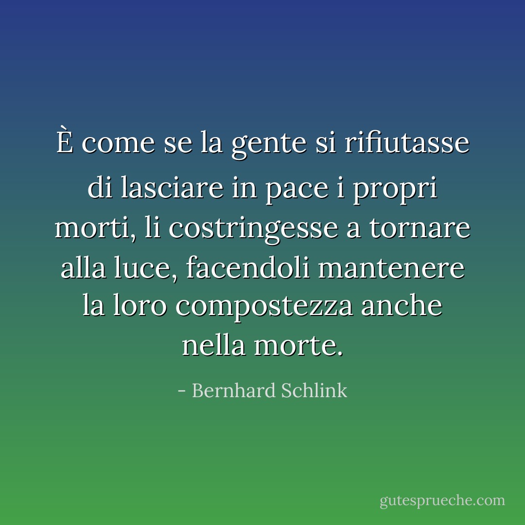 È come se la gente si rifiutasse di lasciare in pace i propri morti, li costringesse a tornare alla luce, facendoli mantenere la loro compostezza anche nella morte. - Bernhard Schlink