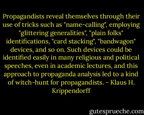 Propagandists reveal themselves through their use of tricks such as "name-calling", employing "glittering generalities", "plain folks" identifications, "card stacking", "bandwagon" devices, and so on. Such devices could be identified easily in many religious and political speeches, even in academic lectures, and this approach to propaganda analysis led to a kind of witch-hunt for propagandists. - Klaus H. Krippendorff