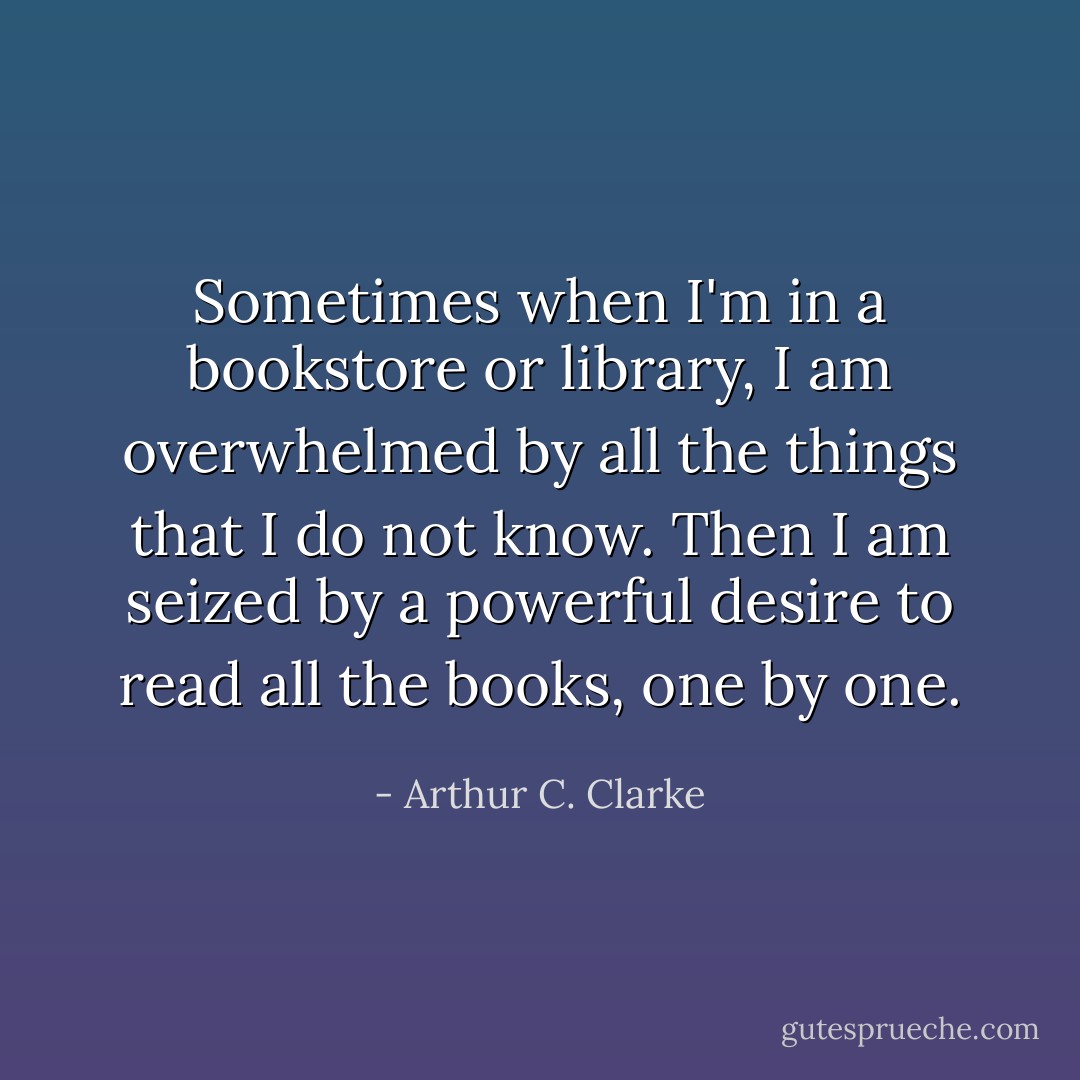 Sometimes when I'm in a bookstore or library, I am overwhelmed by all the things that I do not know. Then I am seized by a powerful desire to read all the books, one by one. - Arthur C. Clarke