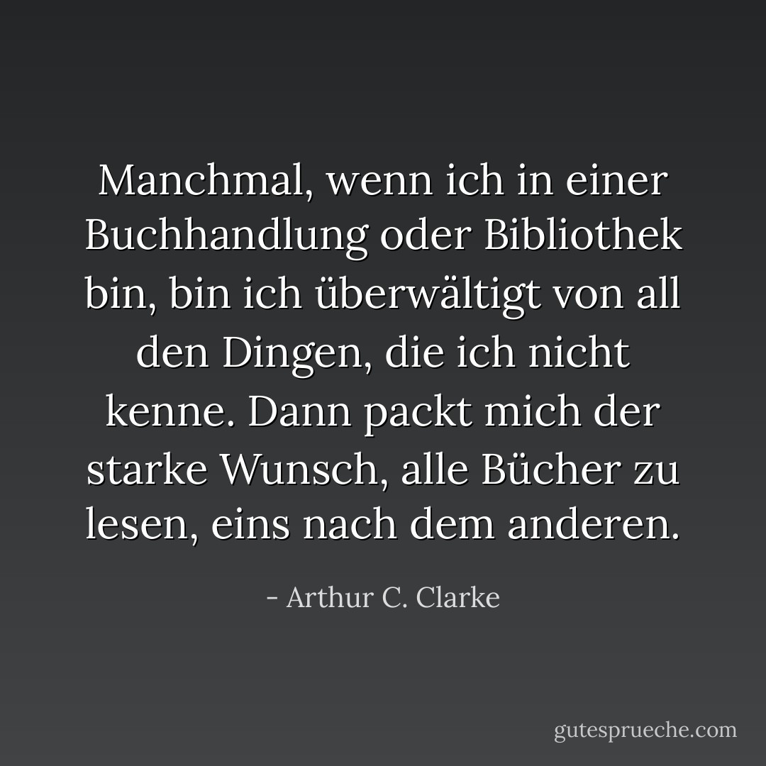 Manchmal, wenn ich in einer Buchhandlung oder Bibliothek bin, bin ich überwältigt von all den Dingen, die ich nicht kenne. Dann packt mich der starke Wunsch, alle Bücher zu lesen, eins nach dem anderen. - Arthur C. Clarke<