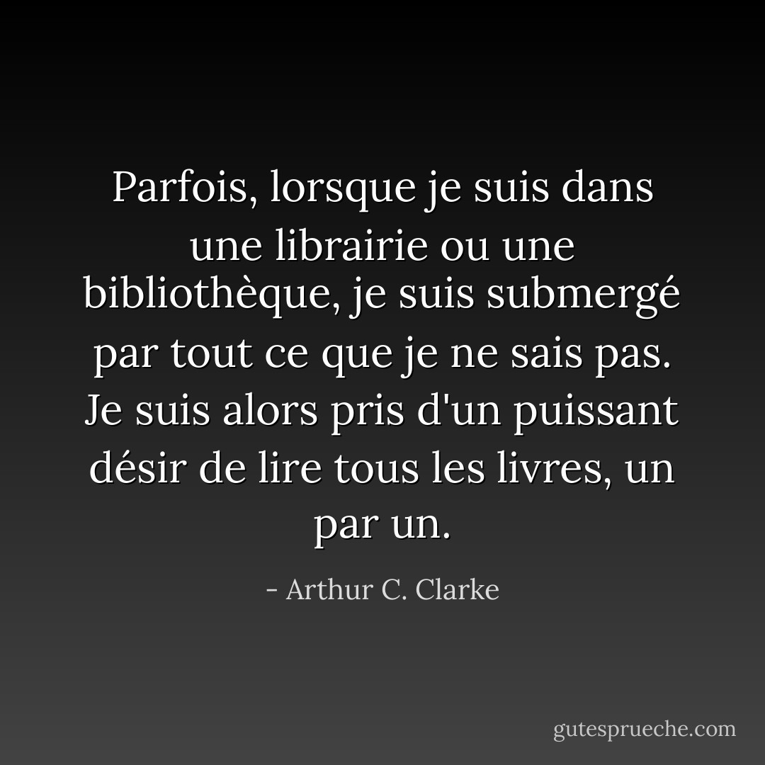 Parfois, lorsque je suis dans une librairie ou une bibliothèque, je suis submergé par tout ce que je ne sais pas. Je suis alors pris d'un puissant désir de lire tous les livres, un par un. - Arthur C. Clarke