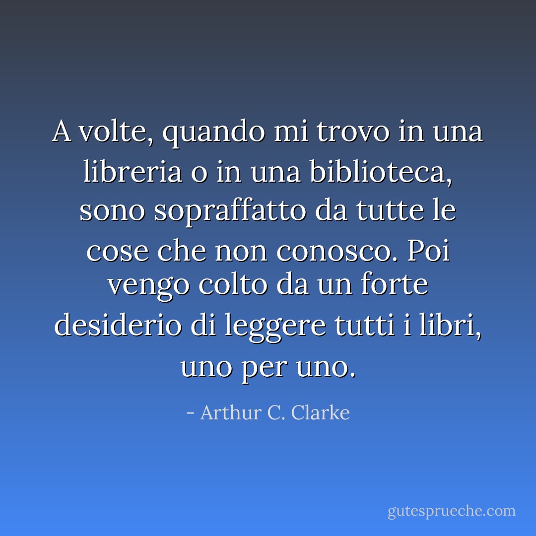 A volte, quando mi trovo in una libreria o in una biblioteca, sono sopraffatto da tutte le cose che non conosco. Poi vengo colto da un forte desiderio di leggere tutti i libri, uno per uno. - Arthur C. Clarke