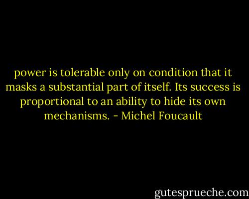 power is tolerable only on condition that it masks a substantial part of itself. Its success is proportional to an ability to hide its own mechanisms. - Michel Foucault