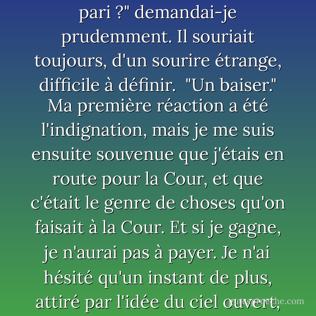 Un pari ? J'ai répété. <br />"Oui", a-t-il dit, et il m'a fait un lent sourire, brillant de défi. ...<br />"Un pari ?" demandai-je prudemment. Il souriait toujours, d'un sourire étrange, difficile à définir. <br />"Un baiser." Ma première réaction a été l'indignation, mais je me suis ensuite souvenue que j'étais en route pour la Cour, et que c'était le genre de choses qu'on faisait à la Cour. Et si je gagne, je n'aurai pas à payer. Je n'ai hésité qu'un instant de plus, attiré par l'idée du ciel ouvert, de la vitesse et de la victoire.<br />"C'est fait", ai-je dit. - Sherwood Smith