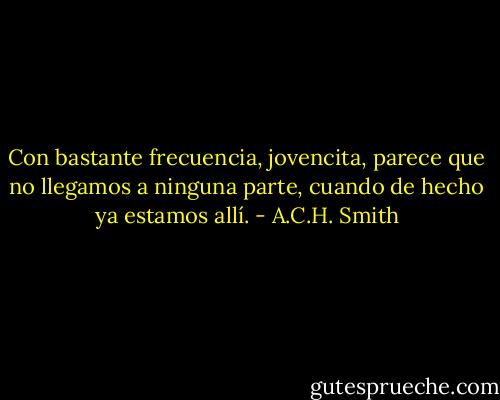 Con bastante frecuencia, jovencita, parece que no llegamos a ninguna parte, cuando de hecho ya estamos allí. - A.C.H. Smith