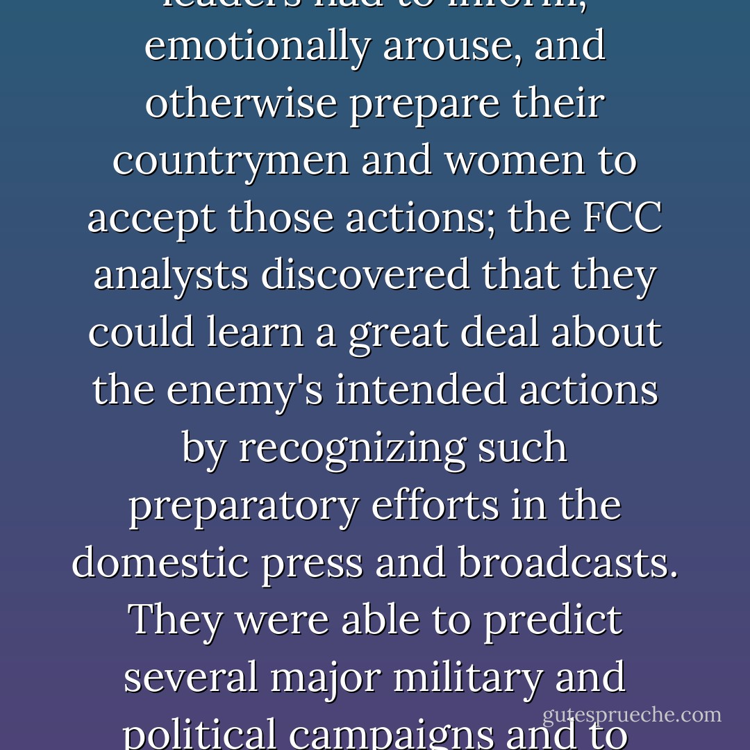 The assumptions that propagandists are rational, in the sense that they follow their own propaganda theories in their choice of communications, and that the meanings of propagandists' communications may differ for different people reoriented the FCC* analysts from a concept of "content as shared" (Berelson would later say "manifest") to conditions that could explain the motivations of particular communicators and the interests they might serve. <br />The notion of "preparatory propaganda" became an especially useful key for the analysts in their effort to infer the intents of broadcasts with political content. In order to ensure popular support for planned military actions, the Axis leaders had to inform; emotionally arouse, and otherwise prepare their countrymen and women to accept those actions; the FCC analysts discovered that they could learn a great deal about the enemy's intended actions by recognizing such preparatory efforts in the domestic press and broadcasts. They were able to predict several major military and political campaigns and to assess Nazi elites' perceptions of their situation, political changes within the Nazi governing group, and shifts in relations among Axis countries. <br />Among the more outstanding predictions that British analysts were able to make was the date of deployment of German V weapons against Great Britain. The analysts monitored the speeches delivered by Nazi propagandist Joseph Goebbels and inferred from the content of those speeches what had interfered with the weapons' production and when. They then used this information to predict the launch date of the weapons, and their prediction was accurate within a few weeks.<br />*FCC - Federal Communications Commission - Klaus H. Krippendorff