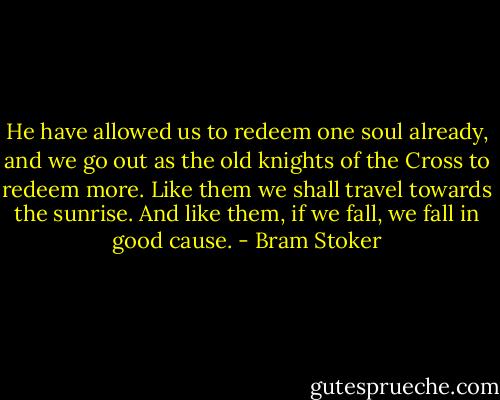 He have allowed us to redeem one soul already, and we go out as the old knights of the Cross to redeem more. Like them we shall travel towards the sunrise. And like them, if we fall, we fall in good cause. - Bram Stoker