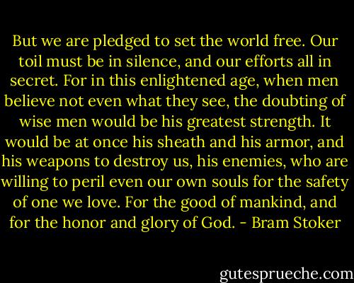But we are pledged to set the world free. Our toil must be in silence, and our efforts all in secret. For in this enlightened age, when men believe not even what they see, the doubting of wise men would be his greatest strength. It would be at once his sheath and his armor, and his weapons to destroy us, his enemies, who are willing to peril even our own souls for the safety of one we love. For the good of mankind, and for the honor and glory of God. - Bram Stoker