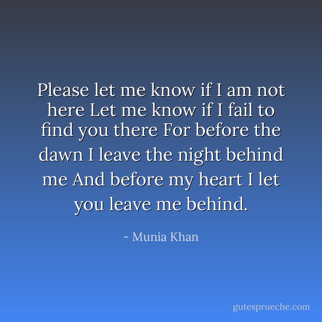 Please let me know if I am not here<br />Let me know if I fail to find you there<br />For before the dawn I leave the night behind me<br />And before my heart I let you leave me behind. - Munia Khan