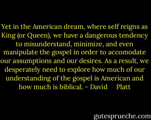 Yet in the American dream, where self reigns as King (or Queen), we have a dangerous tendency to misunderstand, minimize, and even manipulate the gospel in order to accomodate our assumptions and our desires. As a result, we desperately need to explore how much of our understanding of the gospel is American and how much is biblical. - David     Platt