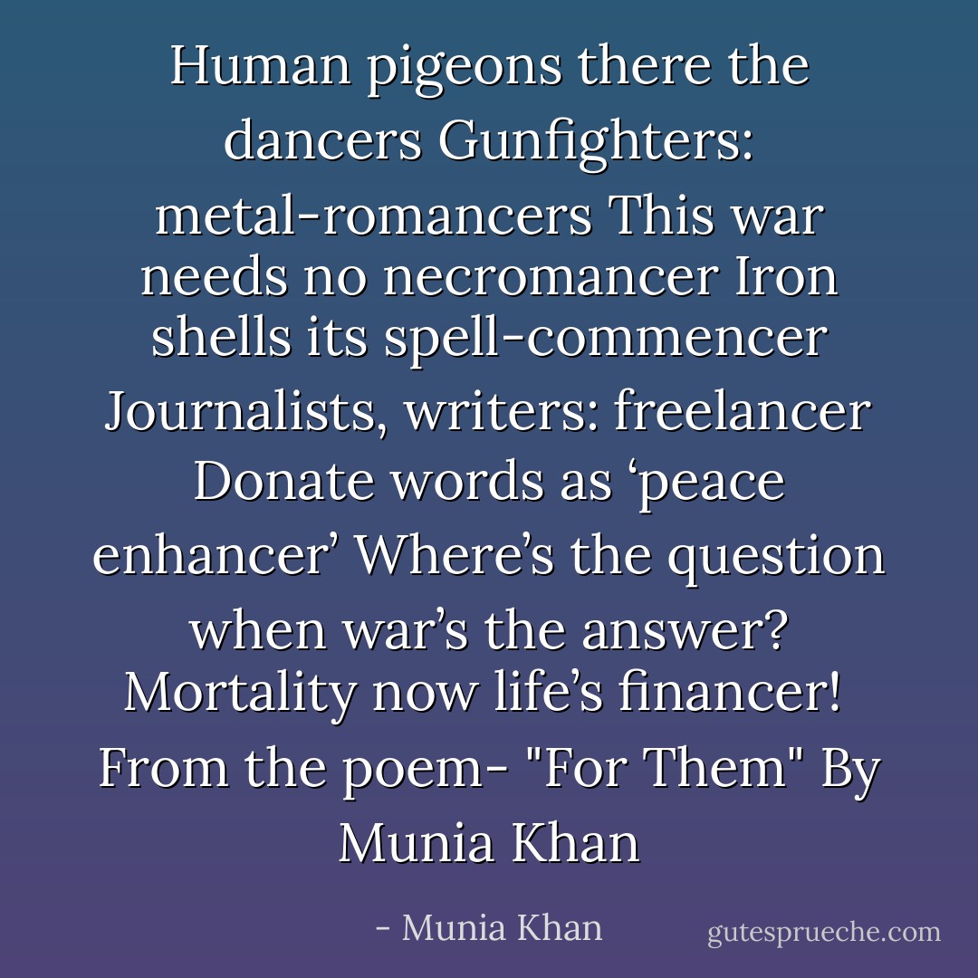 Human pigeons there the dancers<br />Gunfighters: metal-romancers<br />This war needs no necromancer<br />Iron shells its spell-commencer<br />Journalists, writers: freelancer<br />Donate words as ‘peace enhancer’<br />Where’s the question when war’s the answer?<br />Mortality now life’s financer!<br /><br />From the poem- "For Them" By Munia Khan - Munia Khan