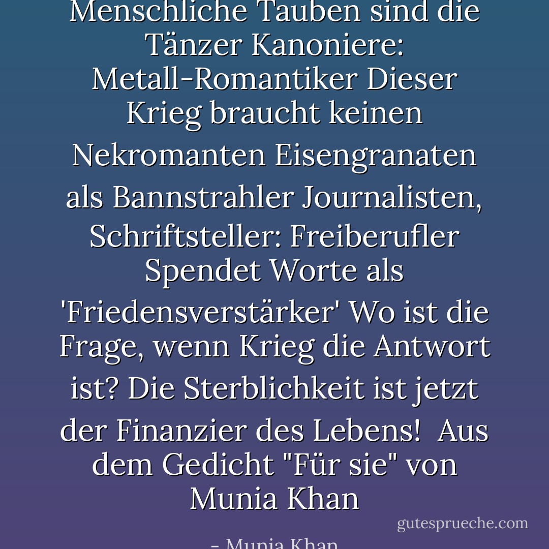 Menschliche Tauben sind die Tänzer<br />Kanoniere: Metall-Romantiker<br />Dieser Krieg braucht keinen Nekromanten<br />Eisengranaten als Bannstrahler<br />Journalisten, Schriftsteller: Freiberufler<br />Spendet Worte als 'Friedensverstärker'<br />Wo ist die Frage, wenn Krieg die Antwort ist?<br />Die Sterblichkeit ist jetzt der Finanzier des Lebens!<br /><br />Aus dem Gedicht "Für sie" von Munia Khan - Munia Khan<