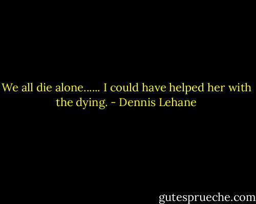 We all die alone...... I could have helped her with the dying. - Dennis Lehane