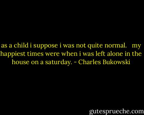 as a child<br />i suppose<br />i was not quite<br />normal.<br /><br /><br />my happiest times were<br />when<br />i was left alone in<br />the house on a<br />saturday. - Charles Bukowski