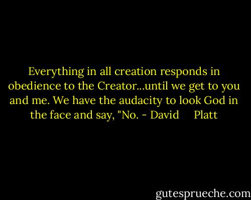 Everything in all creation responds in obedience to the Creator...until we get to you and me. We have the audacity to look God in the face and say, "No. - David     Platt