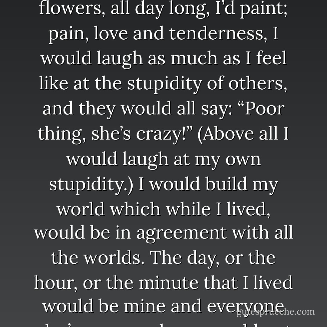I wish I could do whatever I liked behind the curtain of “madness”. Then: I’d arrange flowers, all day long, I’d paint; pain, love and tenderness, I would laugh as much as I feel like at the stupidity of others, and they would all say: “Poor thing, she’s crazy!” (Above all I would laugh at my own stupidity.) I would build my world which while I lived, would be in agreement with all the worlds. The day, or the hour, or the minute that I lived would be mine and everyone else’s - my madness would not be an escape from “reality”. - Frida Kahlo