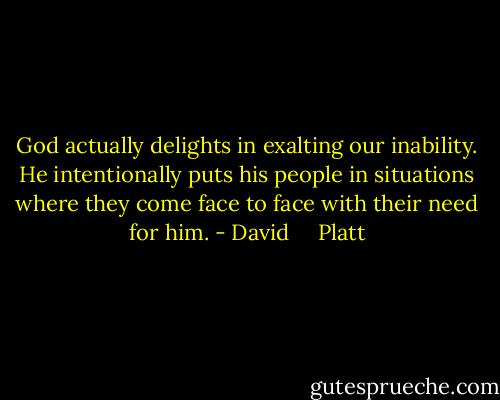 God actually delights in exalting our inability. He intentionally puts his people in situations where they come face to face with their need for him. - David     Platt
