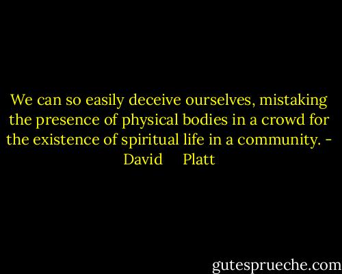 We can so easily deceive ourselves, mistaking the presence of physical bodies in a crowd for the existence of spiritual life in a community. - David     Platt