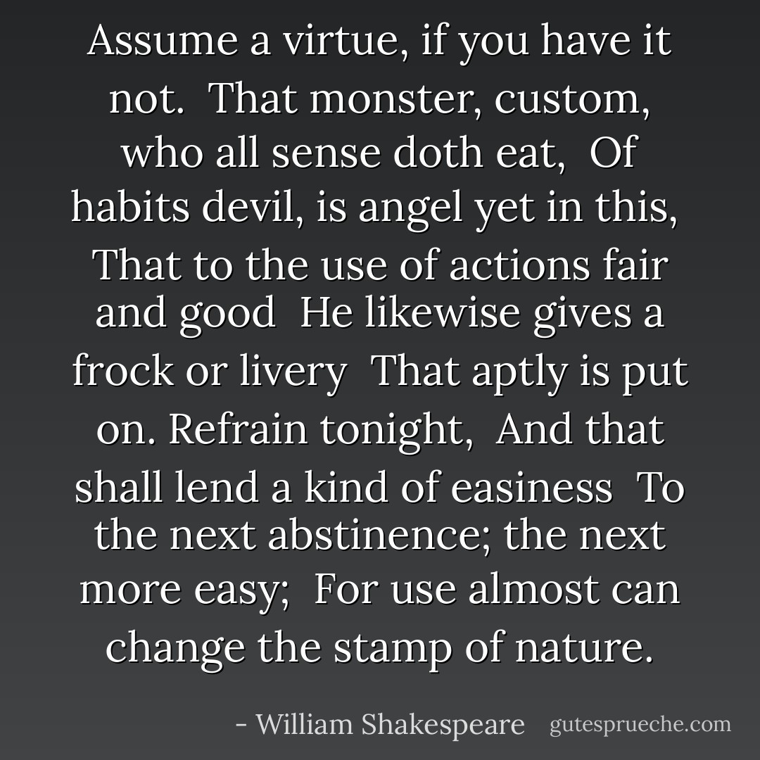 Assume a virtue, if you have it not. <br />That monster, custom, who all sense doth eat, <br />Of habits devil, is angel yet in this, <br />That to the use of actions fair and good <br />He likewise gives a frock or livery <br />That aptly is put on. Refrain tonight, <br />And that shall lend a kind of easiness <br />To the next abstinence; the next more easy; <br />For use almost can change the stamp of nature. - William Shakespeare