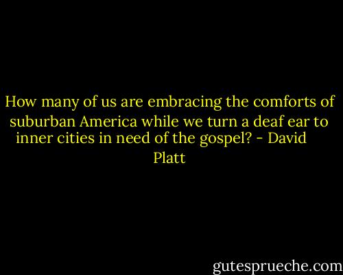 How many of us are embracing the comforts of suburban America while we turn a deaf ear to inner cities in need of the gospel? - David     Platt