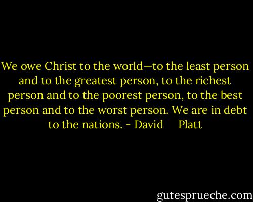 We owe Christ to the world—to the least person and to the greatest person, to the richest person and to the poorest person, to the best person and to the worst person. We are in debt to the nations. - David     Platt