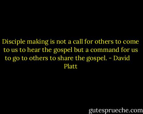 Disciple making is not a call for others to come to us to hear the gospel but a command for us to go to others to share the gospel. - David     Platt