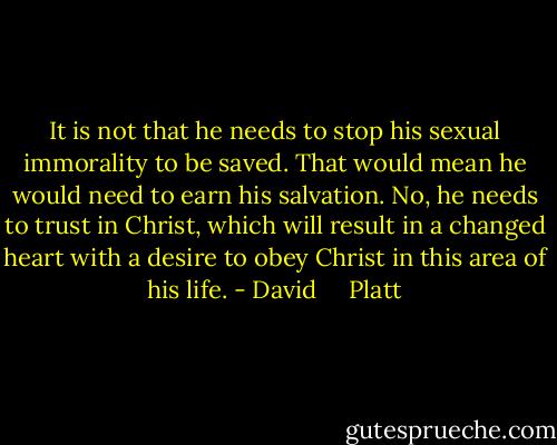 It is not that he needs to stop his sexual immorality to be saved. That would mean he would need to earn his salvation. No, he needs to trust in Christ, which will result in a changed heart with a desire to obey Christ in this area of his life. - David     Platt