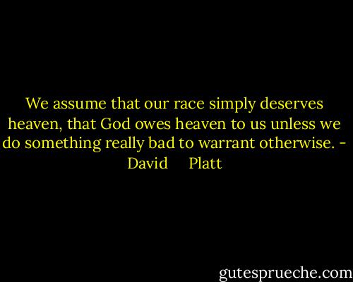 We assume that our race simply deserves heaven, that God owes heaven to us unless we do something really bad to warrant otherwise. - David     Platt