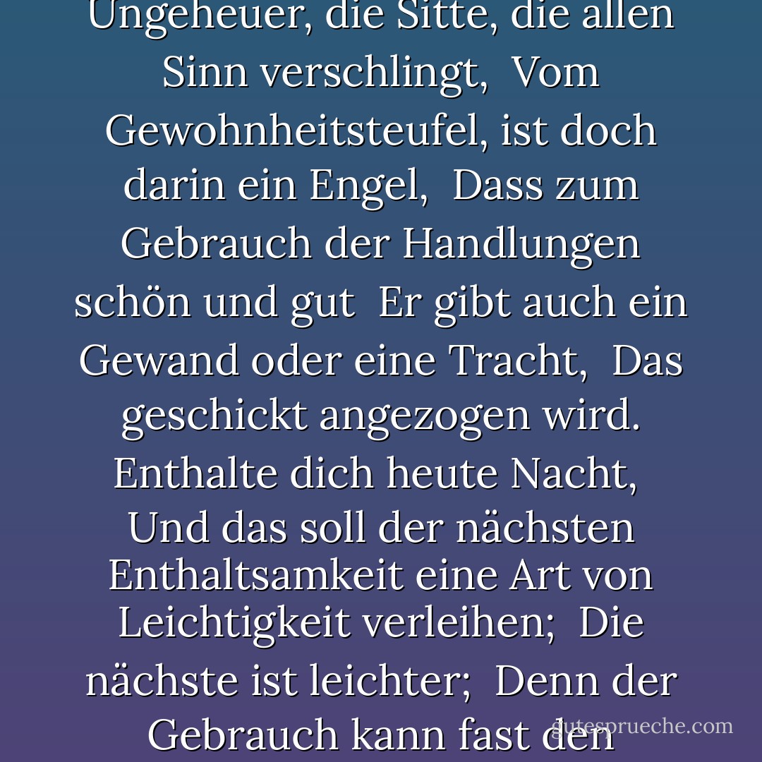 Nimm eine Tugend an, wenn du sie nicht hast. <br />Das Ungeheuer, die Sitte, die allen Sinn verschlingt, <br />Vom Gewohnheitsteufel, ist doch darin ein Engel, <br />Dass zum Gebrauch der Handlungen schön und gut <br />Er gibt auch ein Gewand oder eine Tracht, <br />Das geschickt angezogen wird. Enthalte dich heute Nacht, <br />Und das soll der nächsten Enthaltsamkeit eine Art von Leichtigkeit verleihen; <br />Die nächste ist leichter; <br />Denn der Gebrauch kann fast den Stempel der Natur verändern. - William Shakespeare<