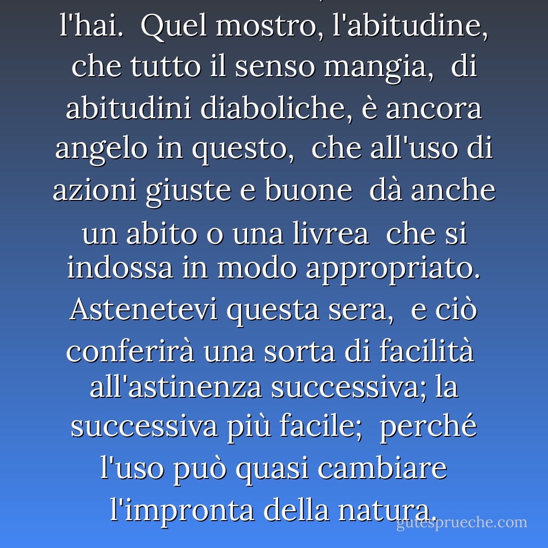 Assumi una virtù, se non ce l'hai. <br />Quel mostro, l'abitudine, che tutto il senso mangia, <br />di abitudini diaboliche, è ancora angelo in questo, <br />che all'uso di azioni giuste e buone <br />dà anche un abito o una livrea <br />che si indossa in modo appropriato. Astenetevi questa sera, <br />e ciò conferirà una sorta di facilità <br />all'astinenza successiva; la successiva più facile; <br />perché l'uso può quasi cambiare l'impronta della natura. - William Shakespeare