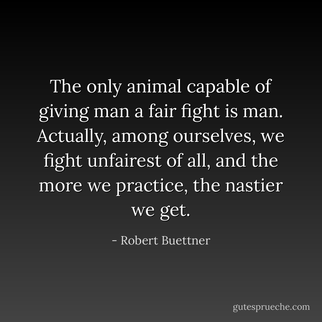 The only animal capable of giving man a fair fight is man. Actually, among ourselves, we fight unfairest of all, and the more we practice, the nastier we get. - Robert Buettner