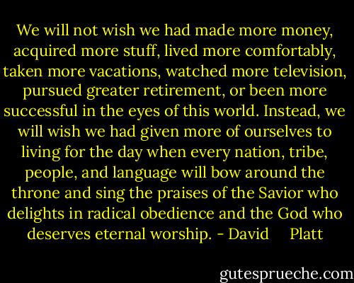 We will not wish we had made more money, acquired more stuff, lived more comfortably, taken more vacations, watched more television, pursued greater retirement, or been more successful in the eyes of this world. Instead, we will wish we had given more of ourselves to living for the day when every nation, tribe, people, and language will bow around the throne and sing the praises of the Savior who delights in radical obedience and the God who deserves eternal worship. - David     Platt