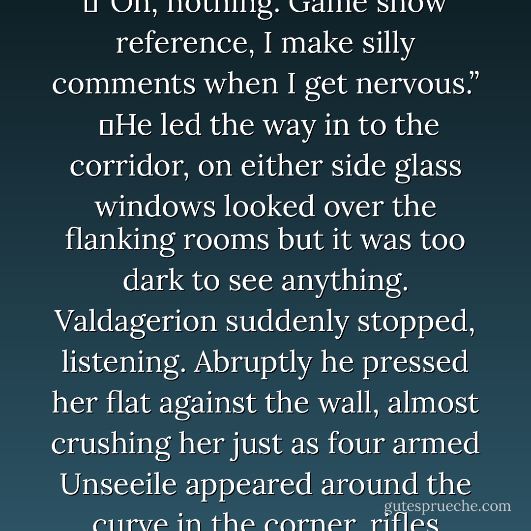 So, what’s behind door number one?” Mary commented, bringing him out of his thoughts as the second air lock door opened. <br /><br />	“Pardon?”<br /><br />	“Oh, nothing. Game show reference, I make silly comments when I get nervous.”<br /><br />	He led the way in to the corridor, on either side glass windows looked over the flanking rooms but it was too dark to see anything. Valdagerion suddenly stopped, listening. Abruptly he pressed her flat against the wall, almost crushing her just as four armed Unseeile appeared around the curve in the corner, rifles aiming. Blue bursts of light and heat flew past them.<br /> <br />	“Shit.” Mary squeaked. “I would have settled for the cuddly toy. - D.M. Alexandra