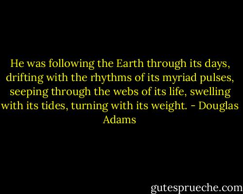 He was following the Earth through its days, drifting with the rhythms of its myriad pulses, seeping through the webs of its life, swelling with its tides, turning with its weight. - Douglas Adams