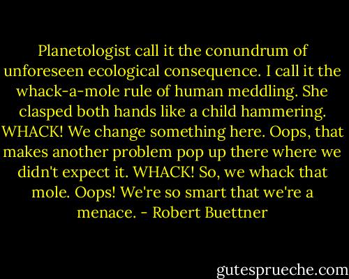 Planetologist call it the conundrum of unforeseen ecological consequence. I call it the whack-a-mole rule of human meddling. She clasped both hands like a child hammering. WHACK! We change something here. Oops, that makes another problem pop up there where we didn't expect it. WHACK! So, we whack that mole. Oops! We're so smart that we're a menace. - Robert Buettner
