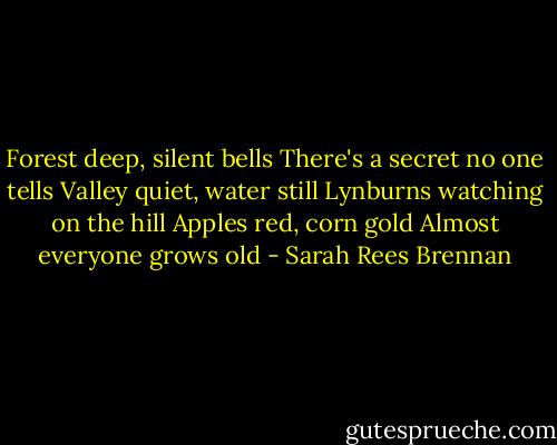 Forest deep, silent bells<br />There's a secret no one tells<br />Valley quiet, water still<br />Lynburns watching on the hill<br />Apples red, corn gold<br />Almost everyone grows old - Sarah Rees Brennan