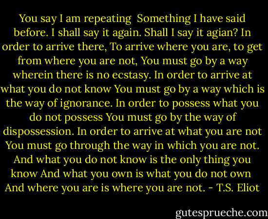 You say I am repeating <br />Something I have said before. I shall say it again.<br />Shall I say it agian? In order to arrive there,<br />To arrive where you are, to get from where you are not,<br />You must go by a way wherein there is no ecstasy.<br />In order to arrive at what you do not know<br />You must go by a way which is the way of ignorance.<br />In order to possess what you do not possess<br />You must go by the way of dispossession.<br />In order to arrive at what you are not<br />You must go through the way in which you are not.<br />And what you do not know is the only thing you know<br />And what you own is what you do not own <br />And where you are is where you are not. - T.S. Eliot