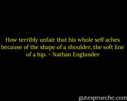 How terribly unfair that his whole self aches because of the shape of a shoulder, the soft line of a hip. - Nathan Englander