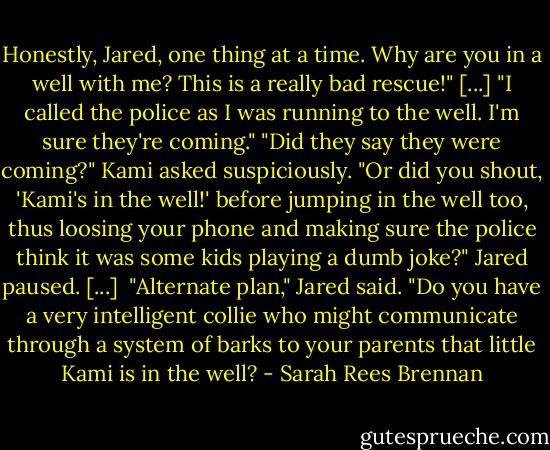 Honestly, Jared, one thing at a time. Why are you in a well with me? This is a really bad rescue!" [...]<br />"I called the police as I was running to the well. I'm sure they're coming."<br />"Did they say they were coming?" Kami asked suspiciously. "Or did you shout, 'Kami's in the well!' before jumping in the well too, thus loosing your phone and making sure the police think it was some kids playing a dumb joke?"<br />Jared paused. [...] <br />"Alternate plan," Jared said. "Do you have a very intelligent collie who might communicate through a system of barks to your parents that little Kami is in the well? - Sarah Rees Brennan