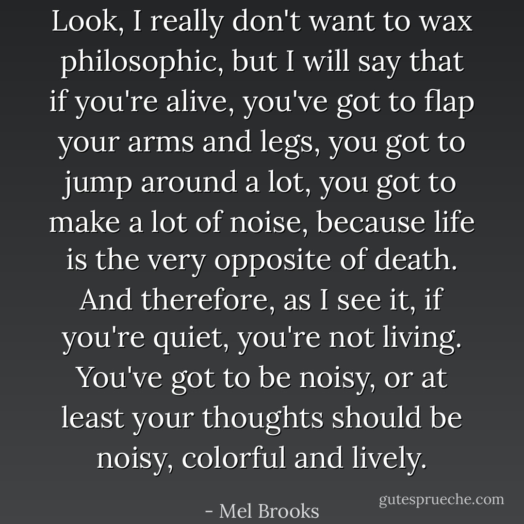 Look, I really don't want to wax philosophic, but I will say that if you're alive, you've got to flap your arms and legs, you got to jump around a lot, you got to make a lot of noise, because life is the very opposite of death. And therefore, as I see it, if you're quiet, you're not living. You've got to be noisy, or at least your thoughts should be noisy, colorful and lively. - Mel Brooks