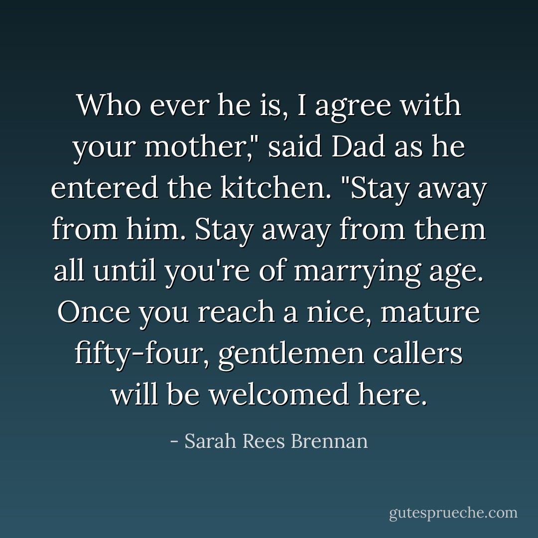 Who ever he is, I agree with your mother," said Dad as he entered the kitchen. "Stay away from him. Stay away from them all until you're of marrying age. Once you reach a nice, mature fifty-four, gentlemen callers will be welcomed here. - Sarah Rees Brennan