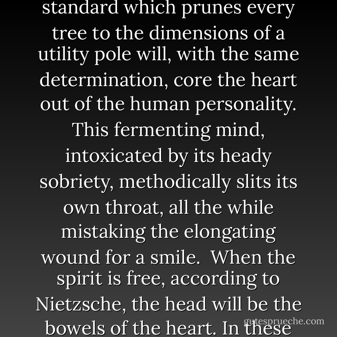 But the death of spirit goes by another name. It is usually called the birth of reason.<br /><br />The dreams of reason are, at this late date, everywhere to be seen, much like headstones in a cemetery. The inertia of a standard which prunes every tree to the dimensions of a utility pole will, with the same determination, core the heart out of the human personality. This fermenting mind, intoxicated by its heady sobriety, methodically slits its own throat, all the while mistaking the elongating wound for a smile.<br /><br />When the spirit is free, according to Nietzsche, the head will be the bowels of the heart. In these top heavy days that have turned life topsy-turvy the head has little appetite for freedom. Instead it has developed a taste for coprophagy. - Ed Lawrence