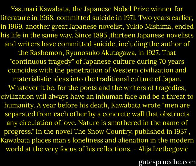 Yasunari Kawabata, the Japanese Nobel Prize winner for literature in 1968, committed suicide in 1971. Two years earlier, in 1969, another great Japanese novelist, Yukio Mishima, ended his life in the same way. Since 1895 ,thirteen Japanese novelists and writers have committed suicide, including the author of the Rashomon, Ryunosuko Akutagawa, in 1927. That "continuous tragedy" of Japanese culture during 70 years coincides with the penetration of Western civilization and materialistic ideas into the traditional culture of Japan. Whatever it be, for the poets and the writers of tragedies, civilization will always have an inhuman face and be a threat to humanity. A year before his death, Kawabata wrote "men are separated from each other by a concrete wall that obstructs any circulation of love. Nature is smothered in the name of progress." In the novel The Snow Country, published in 1937 , Kawabata places man's loneliness and alienation in the modern world at the very focus of his reflections. - Alija Izetbegović