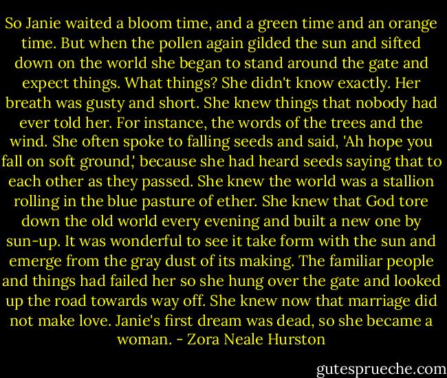 So Janie waited a bloom time, and a green time and an orange time. But when the pollen again gilded the sun and sifted down on the world she began to stand around the gate and expect things. What things? She didn't know exactly. Her breath was gusty and short. She knew things that nobody had ever told her. For instance, the words of the trees and the wind. She often spoke to falling seeds and said, 'Ah hope you fall on soft ground,' because she had heard seeds saying that to each other as they passed. She knew the world was a stallion rolling in the blue pasture of ether. She knew that God tore down the old world every evening and built a new one by sun-up. It was wonderful to see it take form with the sun and emerge from the gray dust of its making. The familiar people and things had failed her so she hung over the gate and looked up the road towards way off. She knew now that marriage did not make love. Janie's first dream was dead, so she became a woman. - Zora Neale Hurston