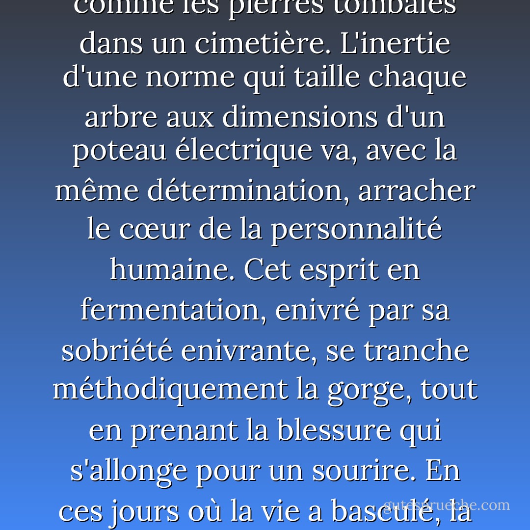 Mais la mort de l'esprit porte un autre nom. Les rêves de la raison sont, à cette date tardive, partout visibles, comme les pierres tombales dans un cimetière. L'inertie d'une norme qui taille chaque arbre aux dimensions d'un poteau électrique va, avec la même détermination, arracher le cœur de la personnalité humaine. Cet esprit en fermentation, enivré par sa sobriété enivrante, se tranche méthodiquement la gorge, tout en prenant la blessure qui s'allonge pour un sourire. En ces jours où la vie a basculé, la tête n'a guère d'appétit pour la liberté. Elle a plutôt développé un goût pour la coprophagie. - Ed Lawrence
