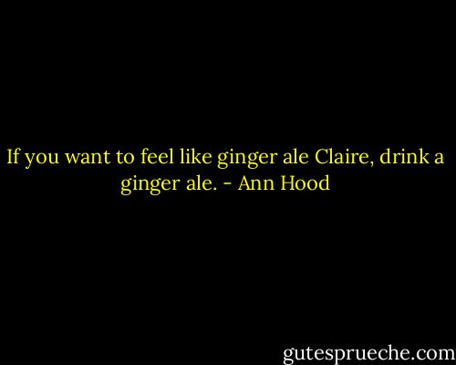 If you want to feel like ginger ale Claire, drink a ginger ale. - Ann Hood
